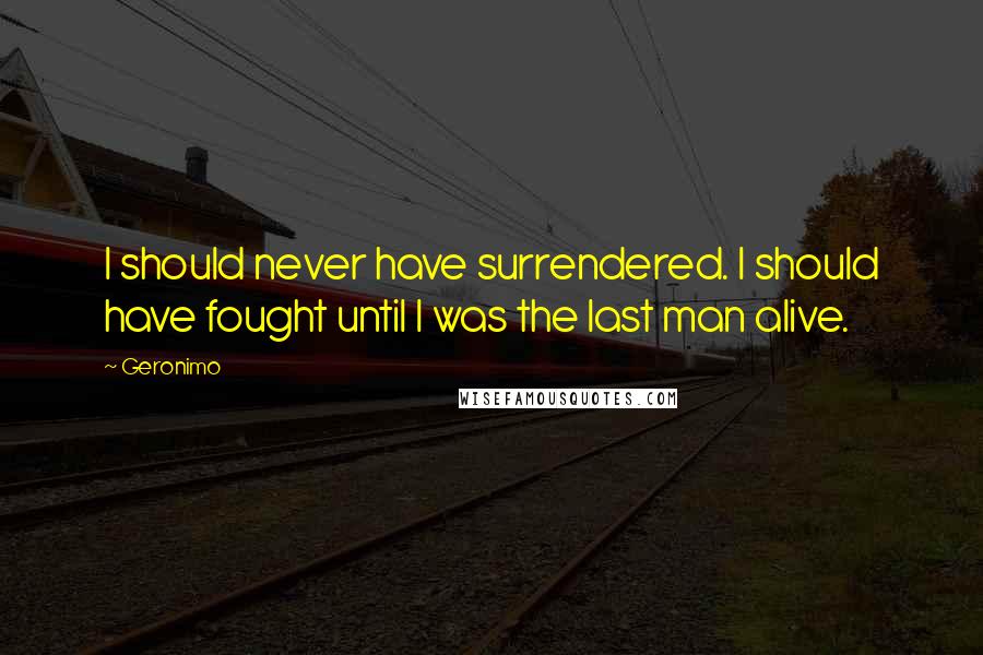 Geronimo Quotes: I should never have surrendered. I should have fought until I was the last man alive.