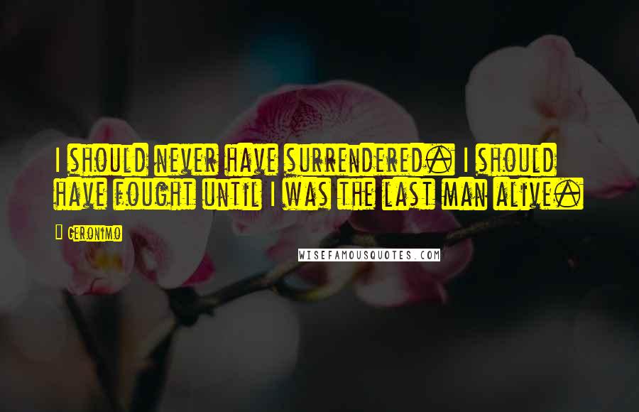 Geronimo Quotes: I should never have surrendered. I should have fought until I was the last man alive.