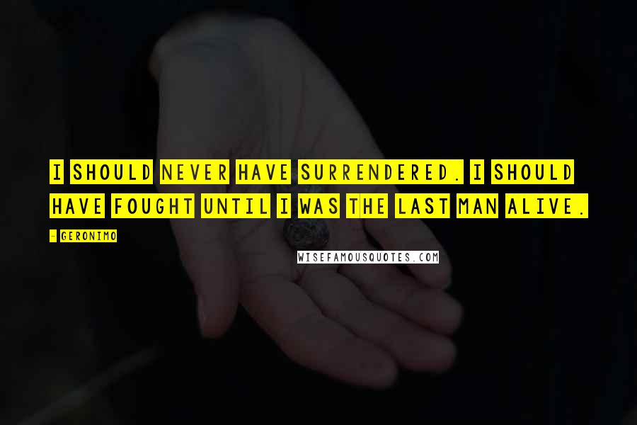 Geronimo Quotes: I should never have surrendered. I should have fought until I was the last man alive.