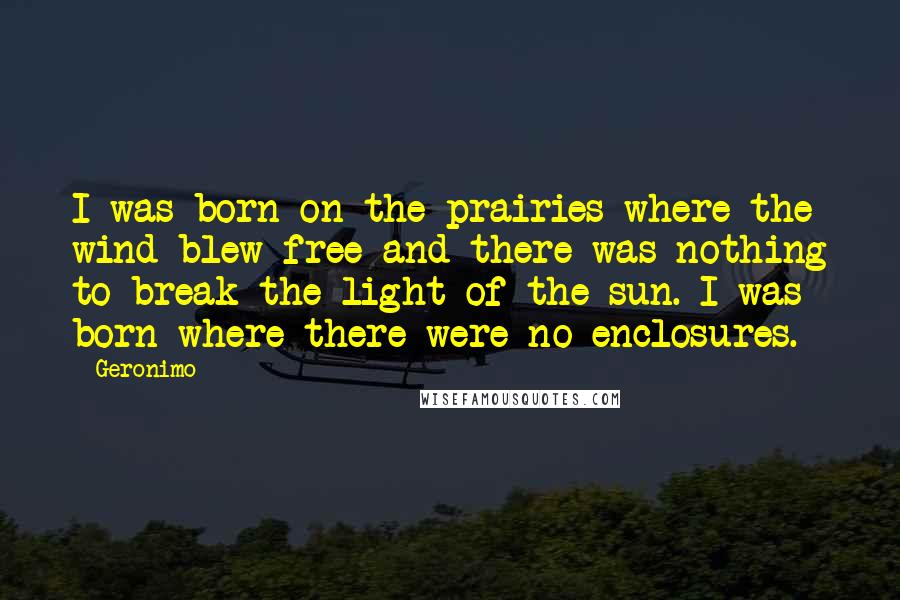 Geronimo Quotes: I was born on the prairies where the wind blew free and there was nothing to break the light of the sun. I was born where there were no enclosures.
