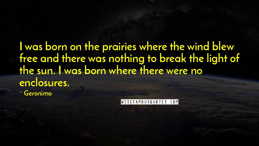 Geronimo Quotes: I was born on the prairies where the wind blew free and there was nothing to break the light of the sun. I was born where there were no enclosures.