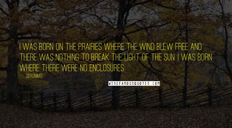 Geronimo Quotes: I was born on the prairies where the wind blew free and there was nothing to break the light of the sun. I was born where there were no enclosures.