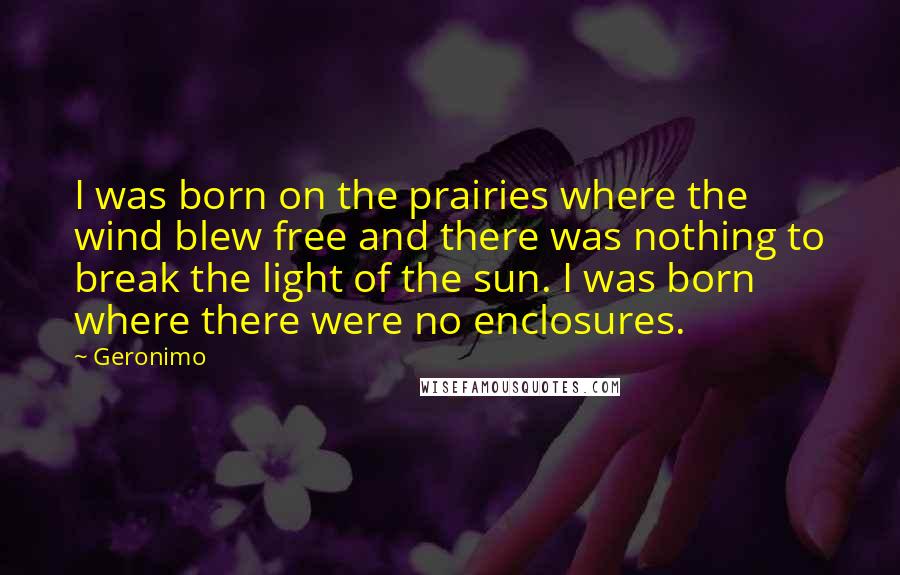 Geronimo Quotes: I was born on the prairies where the wind blew free and there was nothing to break the light of the sun. I was born where there were no enclosures.