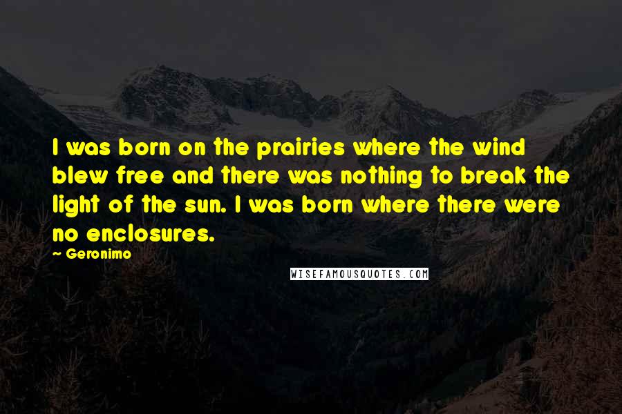 Geronimo Quotes: I was born on the prairies where the wind blew free and there was nothing to break the light of the sun. I was born where there were no enclosures.