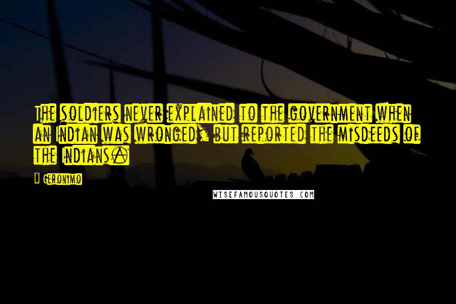 Geronimo Quotes: The soldiers never explained to the government when an Indian was wronged, but reported the misdeeds of the Indians.