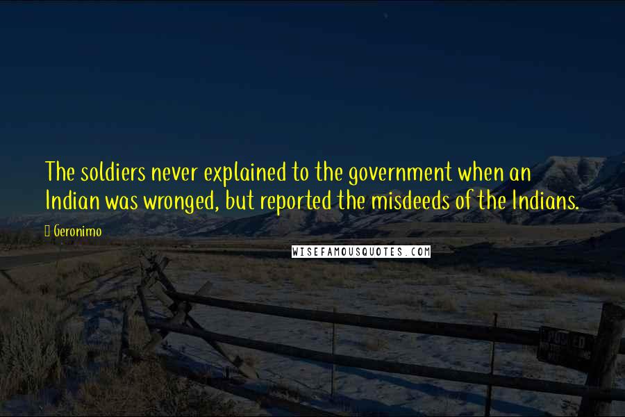 Geronimo Quotes: The soldiers never explained to the government when an Indian was wronged, but reported the misdeeds of the Indians.