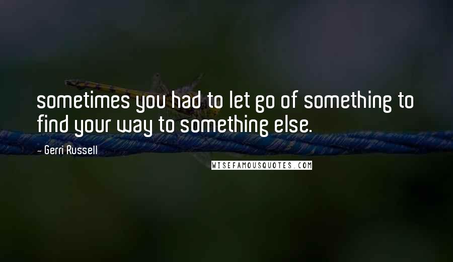 Gerri Russell Quotes: sometimes you had to let go of something to find your way to something else.