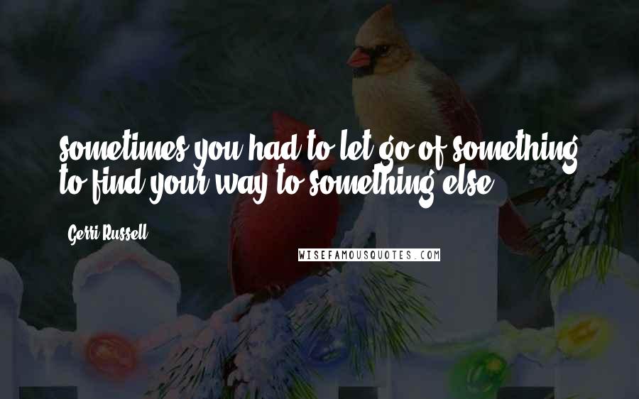 Gerri Russell Quotes: sometimes you had to let go of something to find your way to something else.