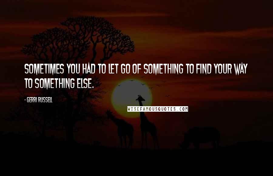 Gerri Russell Quotes: sometimes you had to let go of something to find your way to something else.