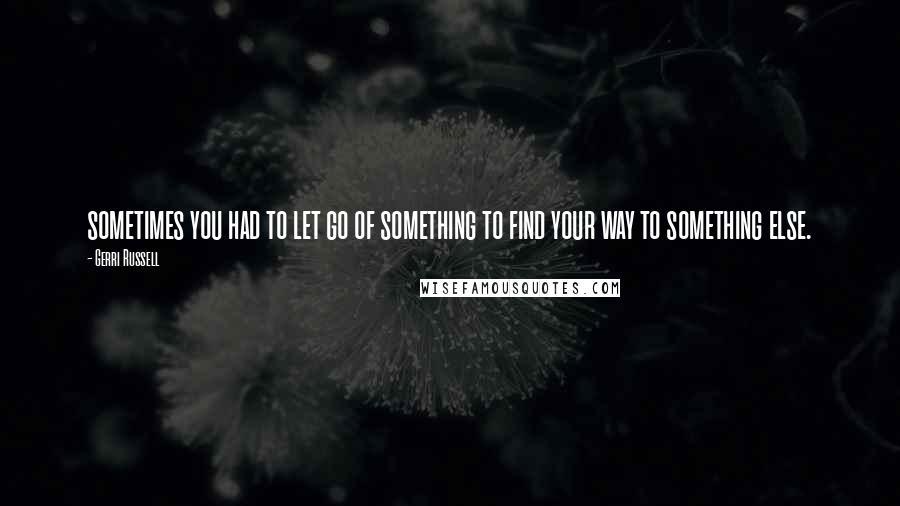 Gerri Russell Quotes: sometimes you had to let go of something to find your way to something else.