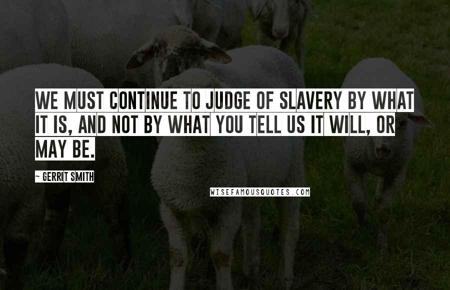 Gerrit Smith Quotes: We must continue to judge of slavery by what it is, and not by what you tell us it will, or may be.