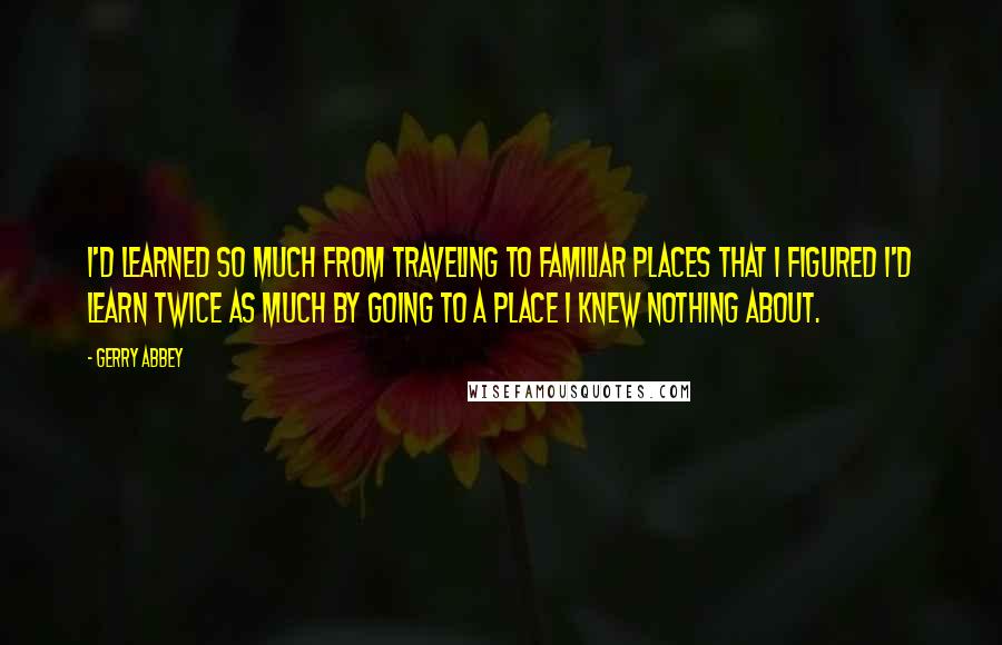 Gerry Abbey Quotes: I'd learned so much from traveling to familiar places that I figured I'd learn twice as much by going to a place I knew nothing about.