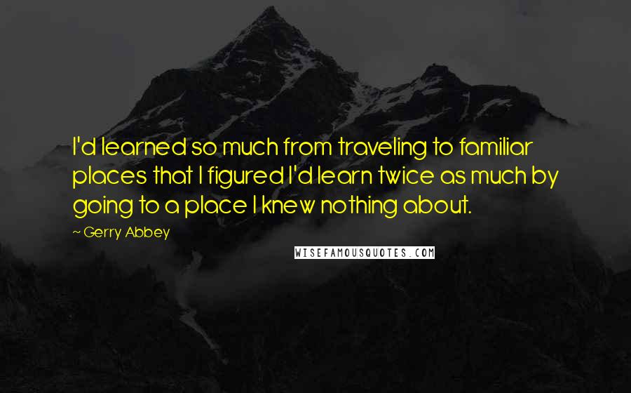 Gerry Abbey Quotes: I'd learned so much from traveling to familiar places that I figured I'd learn twice as much by going to a place I knew nothing about.