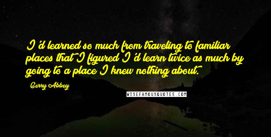 Gerry Abbey Quotes: I'd learned so much from traveling to familiar places that I figured I'd learn twice as much by going to a place I knew nothing about.