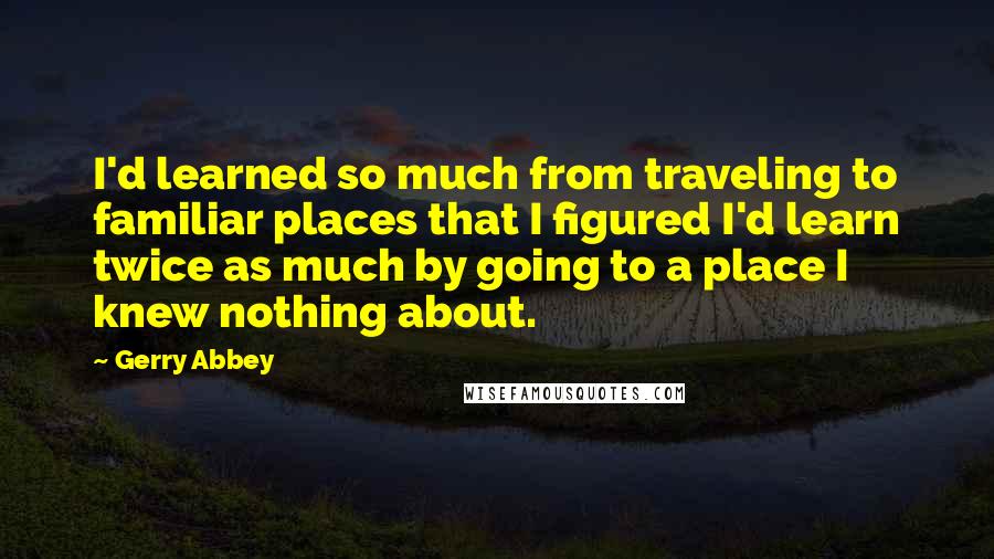 Gerry Abbey Quotes: I'd learned so much from traveling to familiar places that I figured I'd learn twice as much by going to a place I knew nothing about.