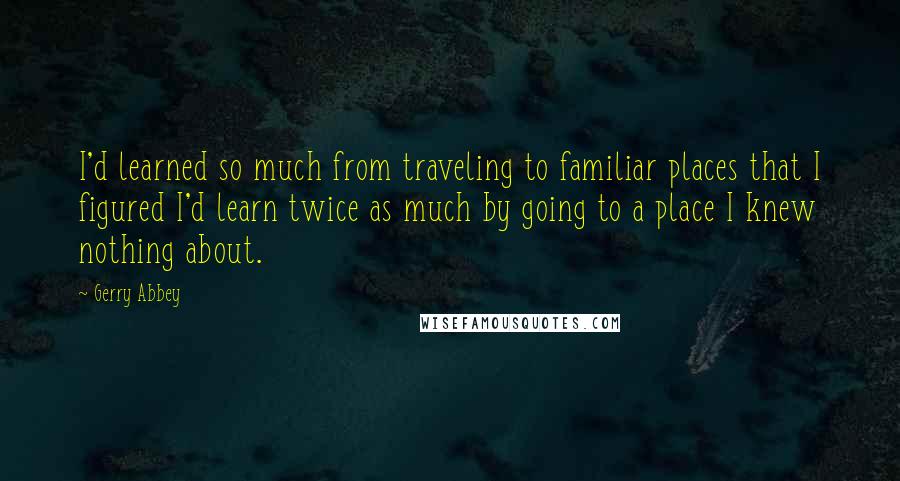Gerry Abbey Quotes: I'd learned so much from traveling to familiar places that I figured I'd learn twice as much by going to a place I knew nothing about.