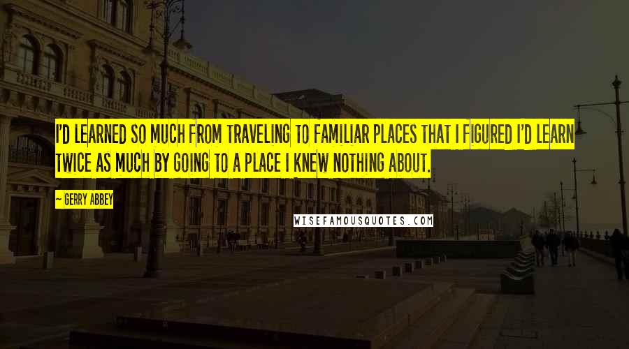 Gerry Abbey Quotes: I'd learned so much from traveling to familiar places that I figured I'd learn twice as much by going to a place I knew nothing about.