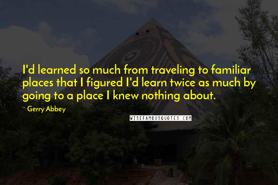 Gerry Abbey Quotes: I'd learned so much from traveling to familiar places that I figured I'd learn twice as much by going to a place I knew nothing about.