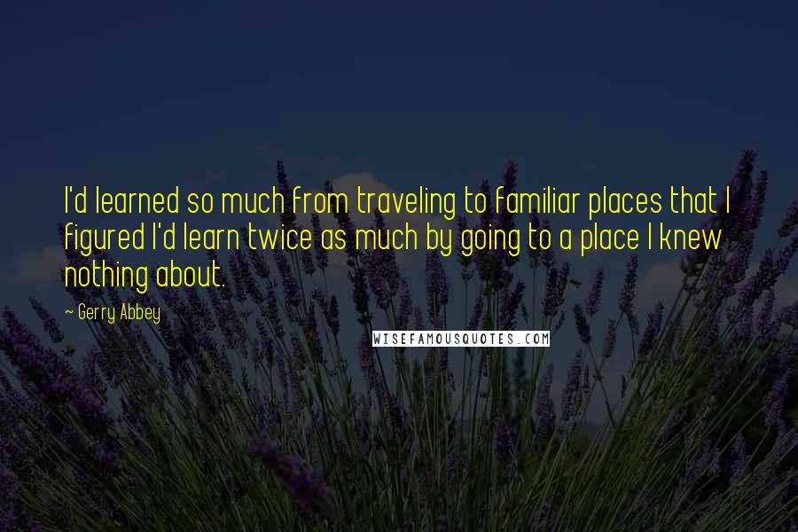 Gerry Abbey Quotes: I'd learned so much from traveling to familiar places that I figured I'd learn twice as much by going to a place I knew nothing about.