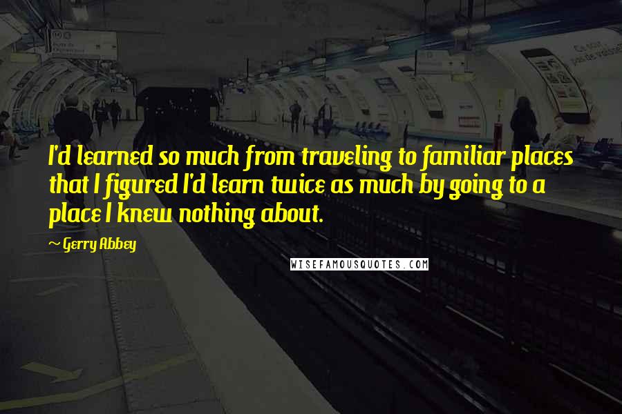 Gerry Abbey Quotes: I'd learned so much from traveling to familiar places that I figured I'd learn twice as much by going to a place I knew nothing about.