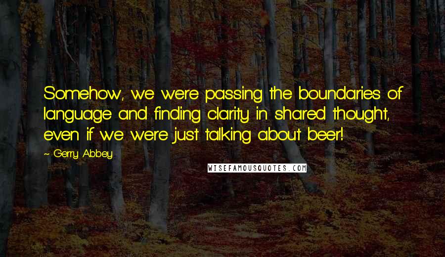 Gerry Abbey Quotes: Somehow, we were passing the boundaries of language and finding clarity in shared thought, even if we were just talking about beer!