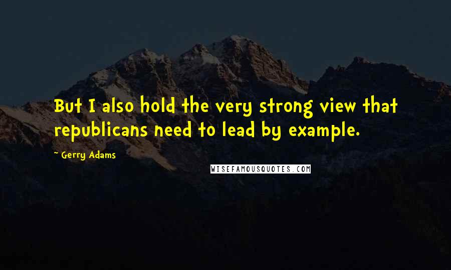 Gerry Adams Quotes: But I also hold the very strong view that republicans need to lead by example.