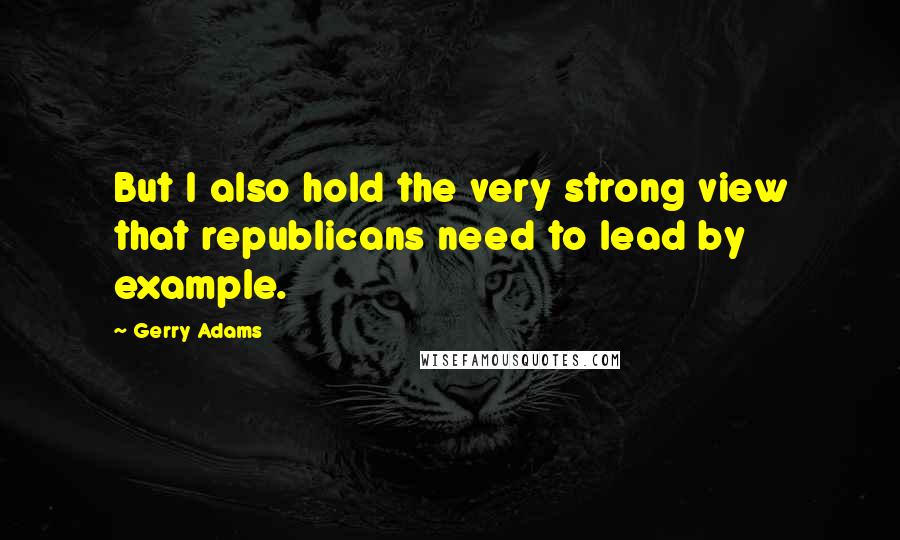 Gerry Adams Quotes: But I also hold the very strong view that republicans need to lead by example.