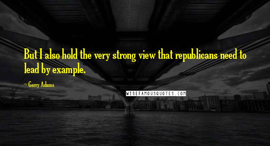 Gerry Adams Quotes: But I also hold the very strong view that republicans need to lead by example.