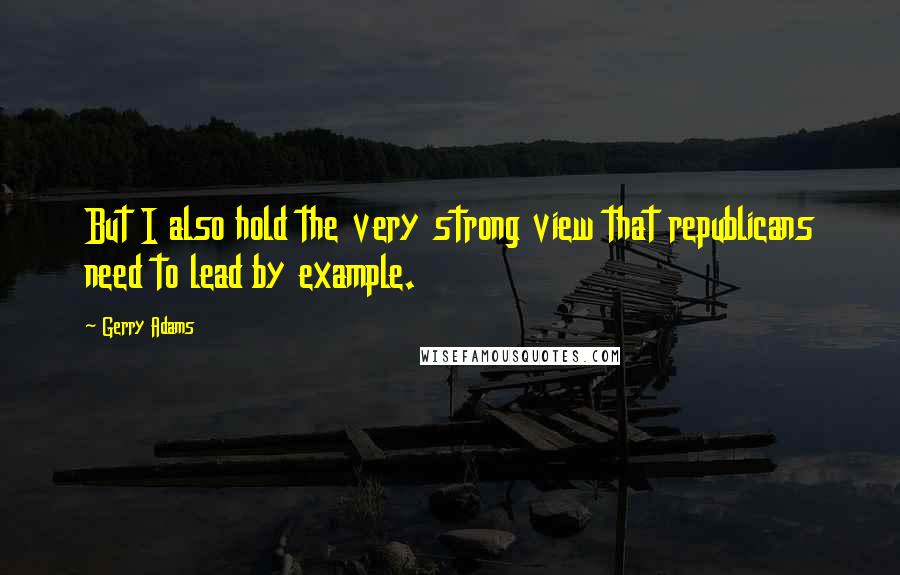 Gerry Adams Quotes: But I also hold the very strong view that republicans need to lead by example.