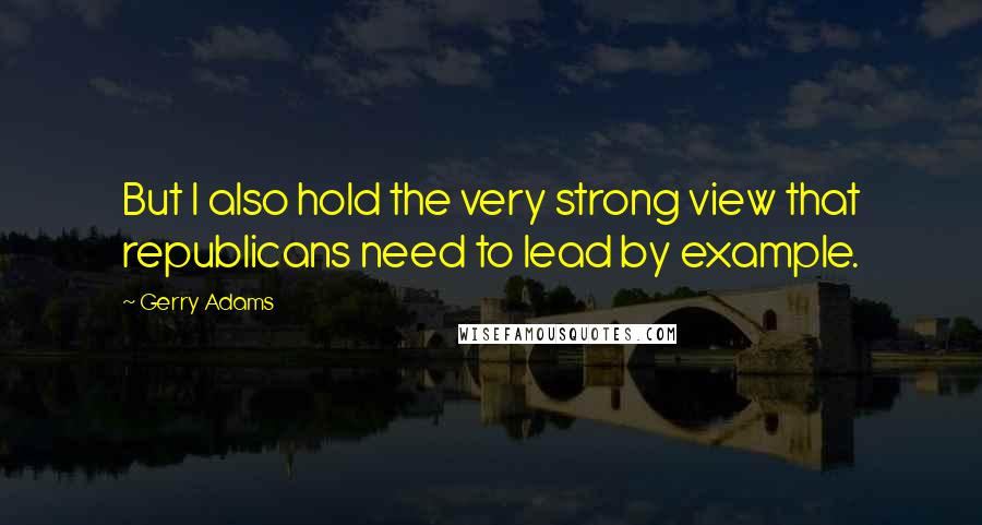 Gerry Adams Quotes: But I also hold the very strong view that republicans need to lead by example.