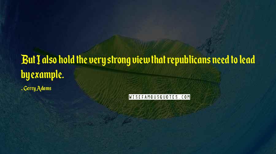 Gerry Adams Quotes: But I also hold the very strong view that republicans need to lead by example.