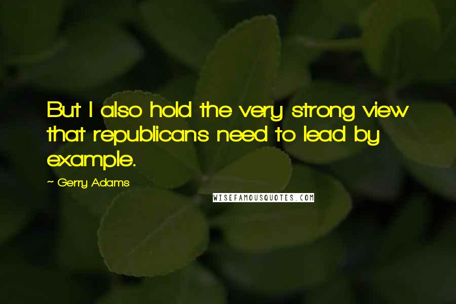 Gerry Adams Quotes: But I also hold the very strong view that republicans need to lead by example.