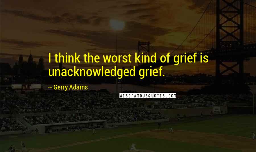 Gerry Adams Quotes: I think the worst kind of grief is unacknowledged grief.