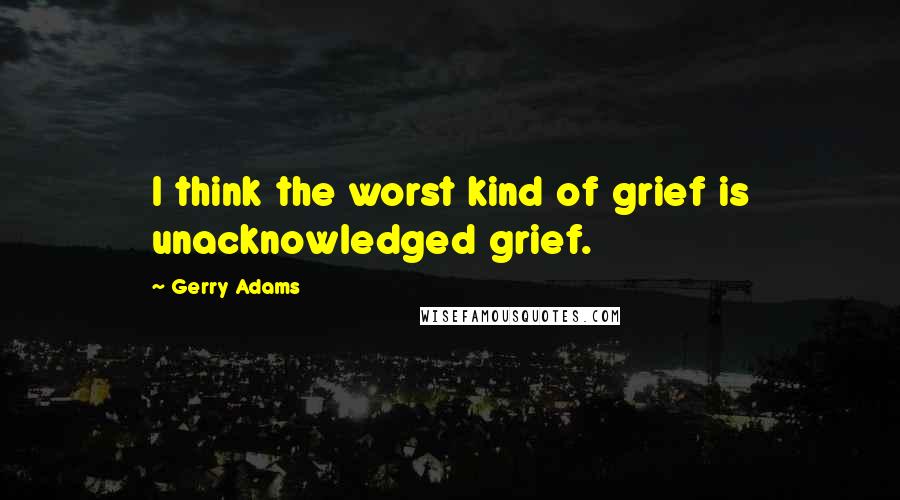 Gerry Adams Quotes: I think the worst kind of grief is unacknowledged grief.