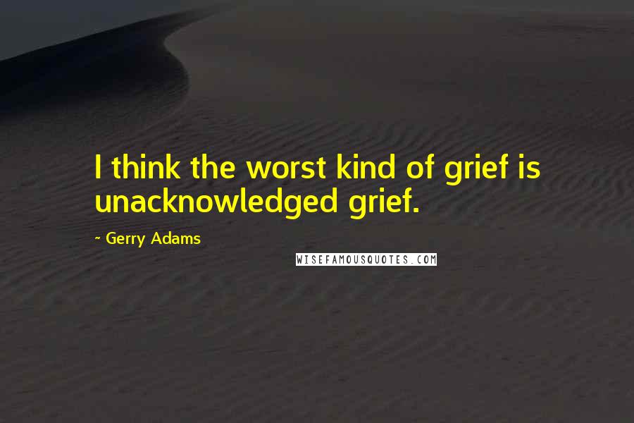 Gerry Adams Quotes: I think the worst kind of grief is unacknowledged grief.