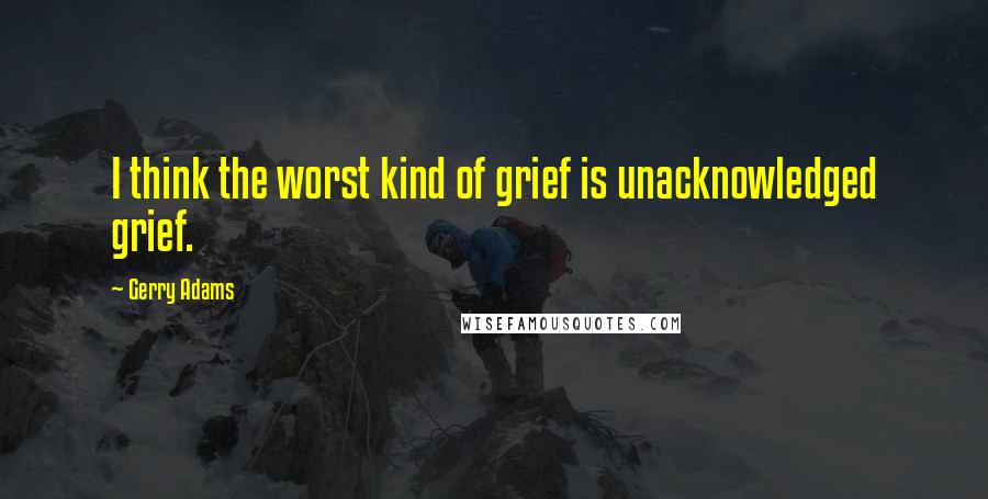 Gerry Adams Quotes: I think the worst kind of grief is unacknowledged grief.