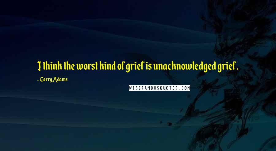 Gerry Adams Quotes: I think the worst kind of grief is unacknowledged grief.