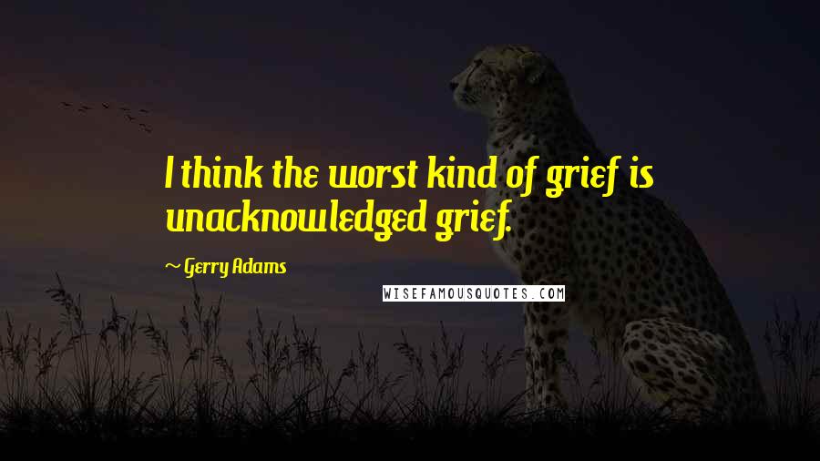 Gerry Adams Quotes: I think the worst kind of grief is unacknowledged grief.