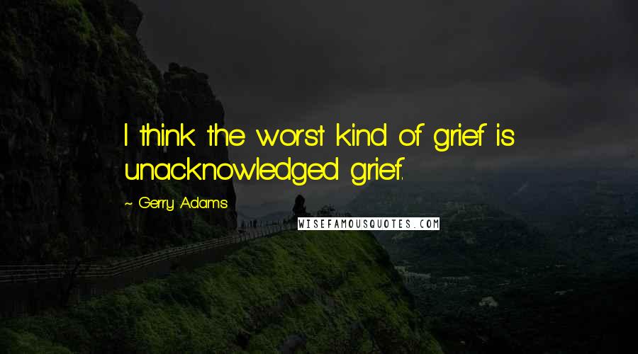 Gerry Adams Quotes: I think the worst kind of grief is unacknowledged grief.