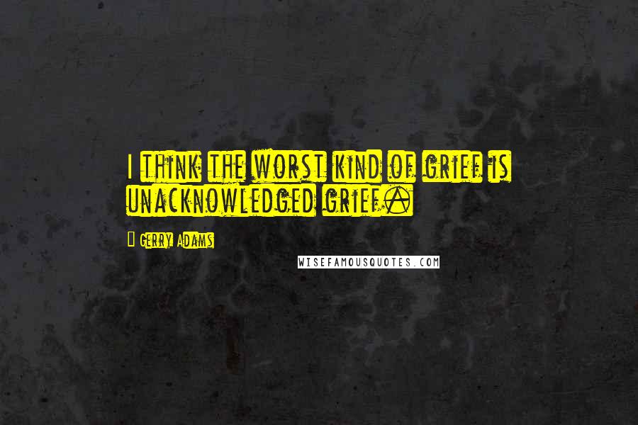 Gerry Adams Quotes: I think the worst kind of grief is unacknowledged grief.