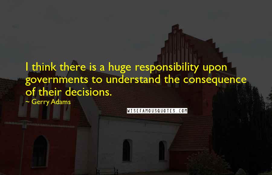 Gerry Adams Quotes: I think there is a huge responsibility upon governments to understand the consequence of their decisions.
