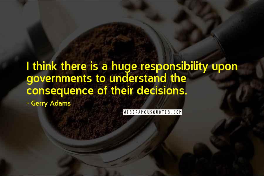 Gerry Adams Quotes: I think there is a huge responsibility upon governments to understand the consequence of their decisions.