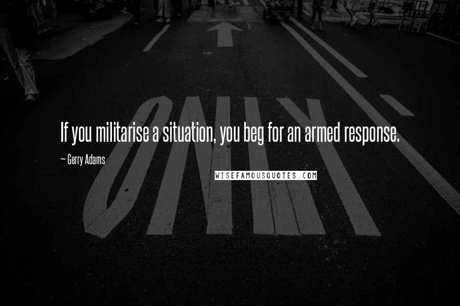 Gerry Adams Quotes: If you militarise a situation, you beg for an armed response.