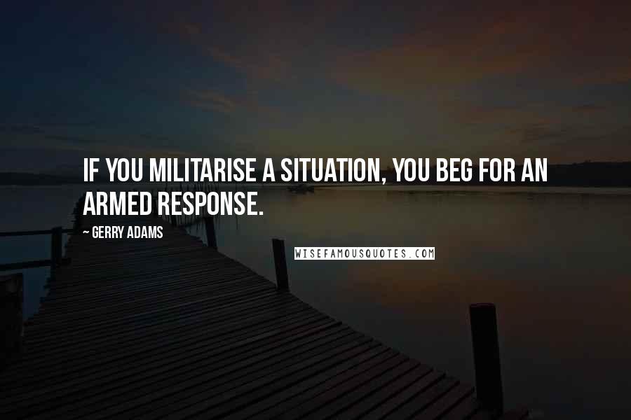 Gerry Adams Quotes: If you militarise a situation, you beg for an armed response.