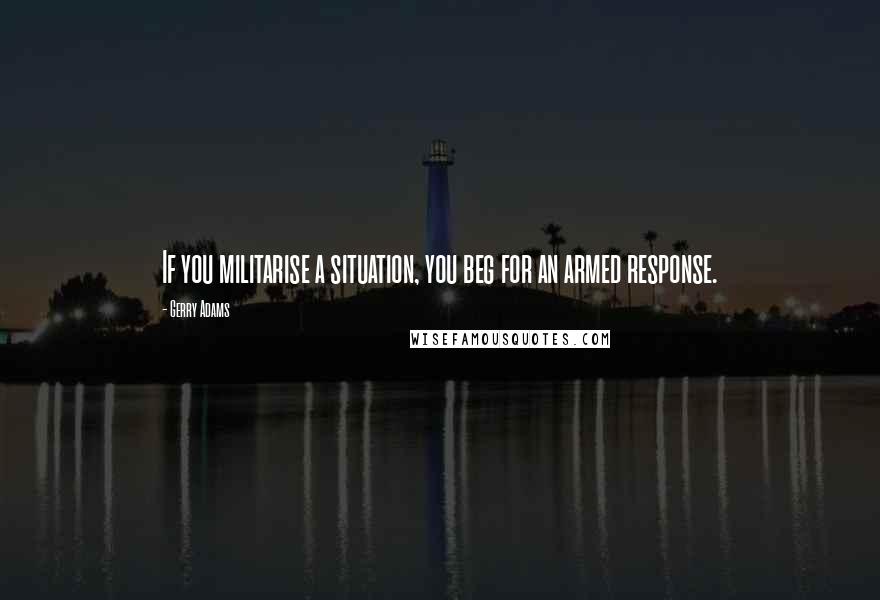 Gerry Adams Quotes: If you militarise a situation, you beg for an armed response.