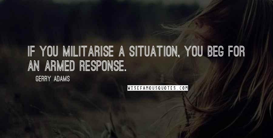 Gerry Adams Quotes: If you militarise a situation, you beg for an armed response.