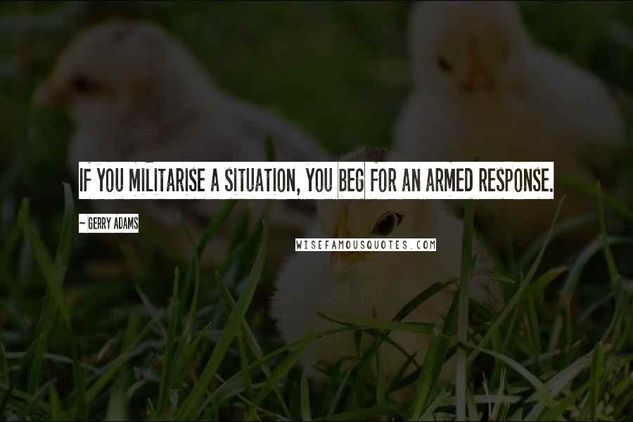 Gerry Adams Quotes: If you militarise a situation, you beg for an armed response.