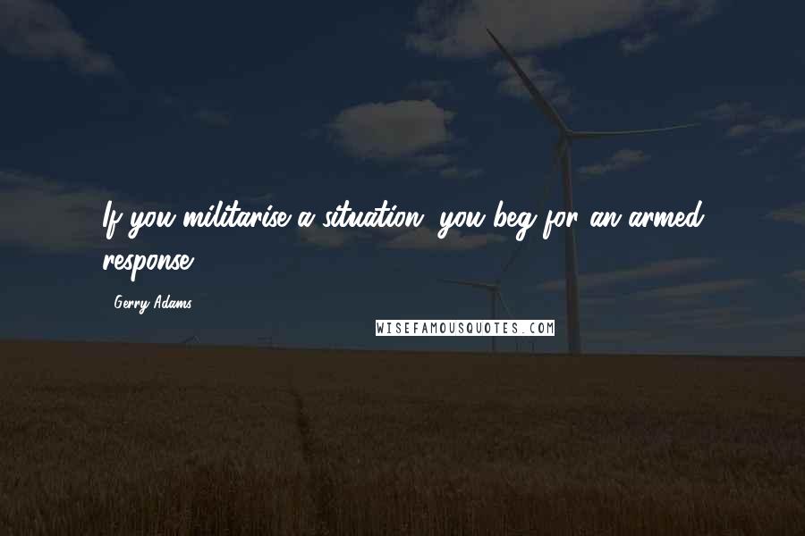 Gerry Adams Quotes: If you militarise a situation, you beg for an armed response.