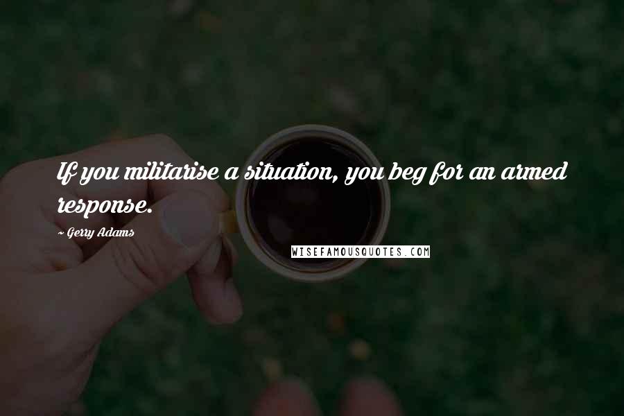 Gerry Adams Quotes: If you militarise a situation, you beg for an armed response.
