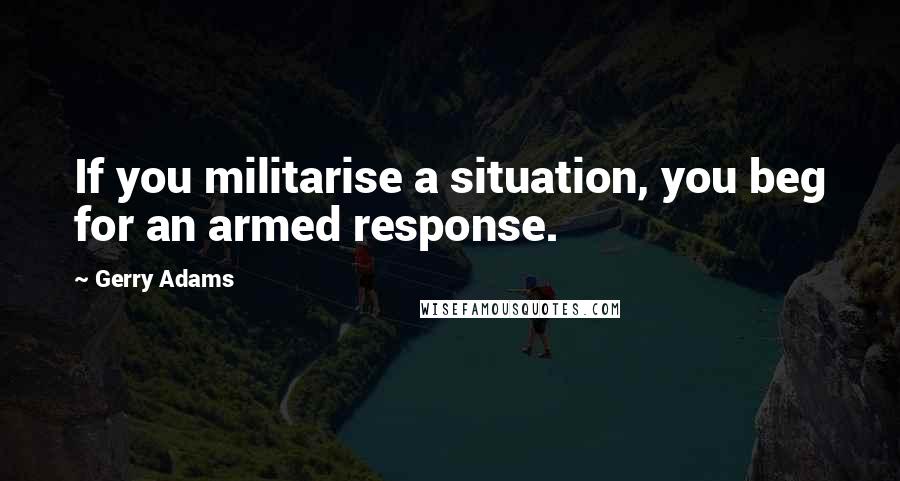 Gerry Adams Quotes: If you militarise a situation, you beg for an armed response.